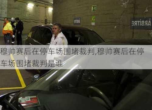 穆帅赛后在停车场围堵裁判,穆帅赛后在停车场围堵裁判是谁