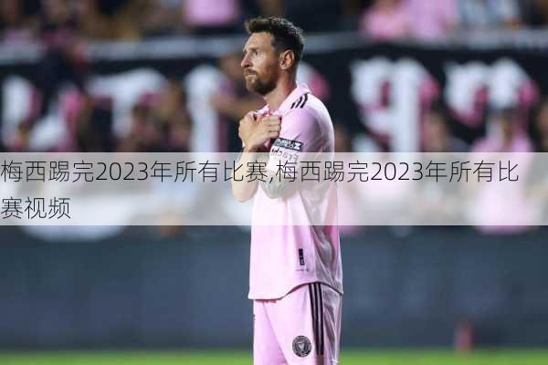 梅西踢完2023年所有比赛,梅西踢完2023年所有比赛视频