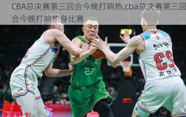 CBA总决赛第三回合今晚打响热,cba总决赛第三回合今晚打响热身比赛