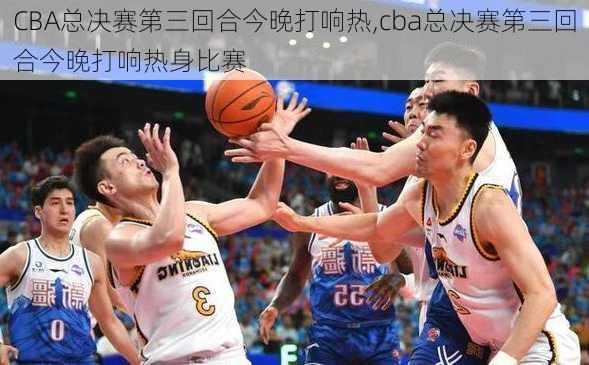 CBA总决赛第三回合今晚打响热,cba总决赛第三回合今晚打响热身比赛