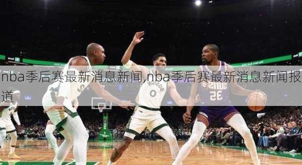 nba季后赛最新消息新闻,nba季后赛最新消息新闻报道