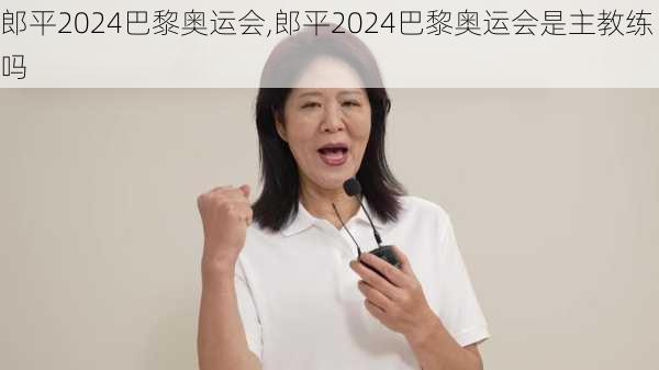 郎平2024巴黎奥运会,郎平2024巴黎奥运会是主教练吗