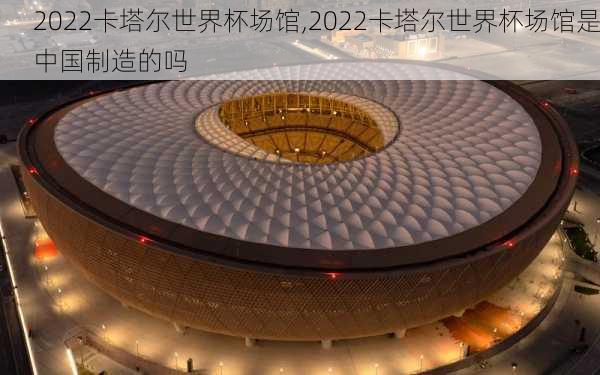 2022卡塔尔世界杯场馆,2022卡塔尔世界杯场馆是中国制造的吗